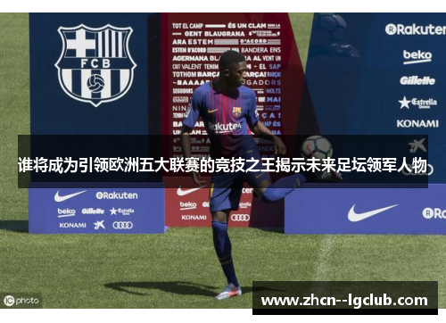 谁将成为引领欧洲五大联赛的竞技之王揭示未来足坛领军人物